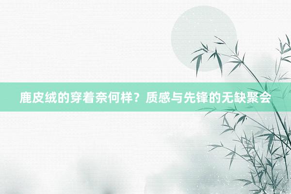 鹿皮绒的穿着奈何样？质感与先锋的无缺聚会
