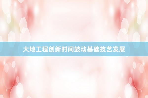 大地工程创新时间鼓动基础技艺发展