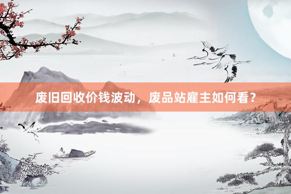 废旧回收价钱波动，废品站雇主如何看？